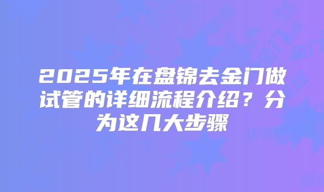 2025年在盘锦去金门做试管的详细流程介绍？分为这几大步骤