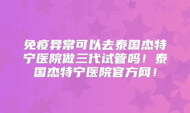 免疫异常可以去泰国杰特宁医院做三代试管吗！泰国杰特宁医院官方网！