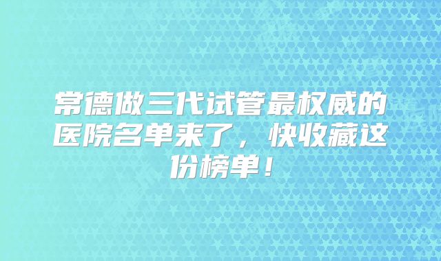 常德做三代试管最权威的医院名单来了,快收藏这份榜单!