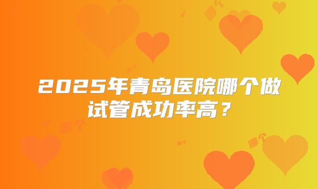 2025年青岛医院哪个做试管成功率高?