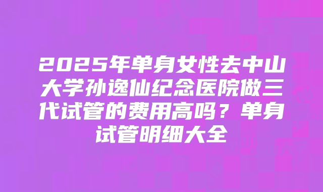 2025年单身女性去中山大学孙逸仙纪念医院做三代试管的费用高吗?单身试管明细大全