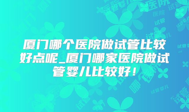 厦门哪个医院做试管比较好点呢_厦门哪家医院做试管婴儿比较好!