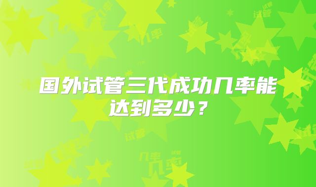 国外试管三代成功几率能达到多少？