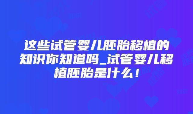 这些试管婴儿胚胎移植的知识你知道吗_试管婴儿移植胚胎是什么!