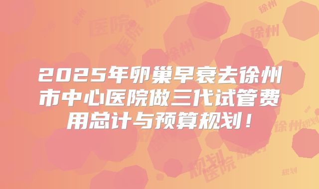 2025年卵巢早衰去徐州市中心医院做三代试管费用总计与预算规划！