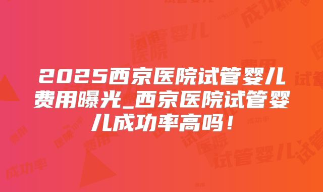 2025西京医院试管婴儿费用曝光_西京医院试管婴儿成功率高吗！