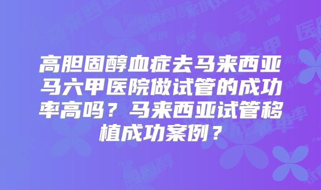 高胆固醇血症去马来西亚马六甲医院做试管的成功率高吗?马来西亚试管移植成功案例?
