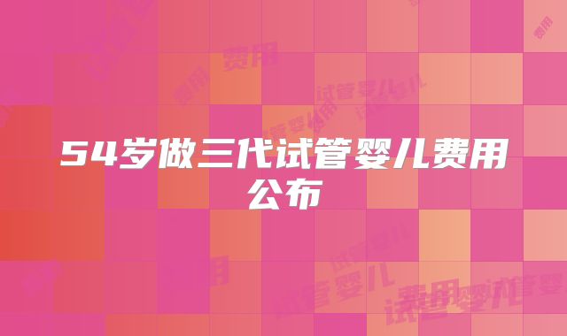 54岁做三代试管婴儿费用公布