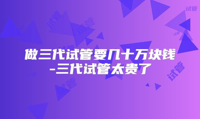 做三代试管要几十万块钱-三代试管太贵了