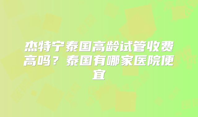 杰特宁泰国高龄试管收费高吗？泰国有哪家医院便宜