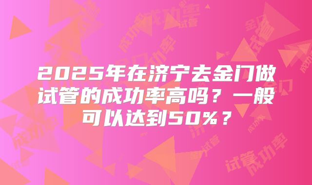 2025年在济宁去金门做试管的成功率高吗?一般可以达到50%?