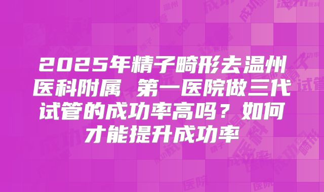 2025年精子畸形去温州医科附属 第一医院做三代试管的成功率高吗?如何才能提升成功率