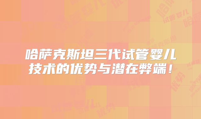 哈萨克斯坦三代试管婴儿技术的优势与潜在弊端！