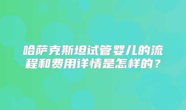 哈萨克斯坦试管婴儿的流程和费用详情是怎样的？