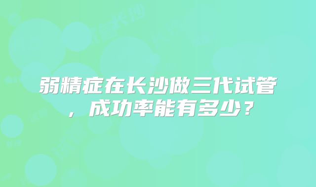 弱精症在长沙做三代试管,成功率能有多少?