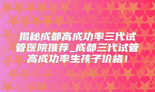 揭秘成都高成功率三代试管医院推荐_成都三代试管高成功率生孩子价格！