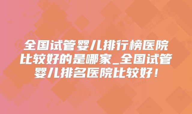 全国试管婴儿排行榜医院比较好的是哪家_全国试管婴儿排名医院比较好!