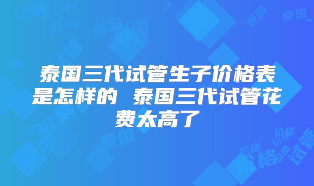 泰国三代试管生子价格表是怎样的 泰国三代试管花费太高了