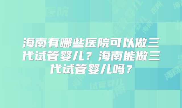 海南有哪些医院可以做三代试管婴儿?海南能做三代试管婴儿吗?