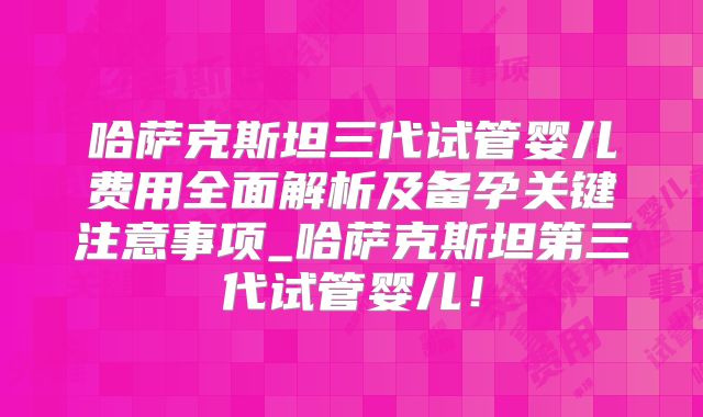 哈萨克斯坦三代试管婴儿费用全面解析及备孕关键注意事项_哈萨克斯坦第三代试管婴儿!