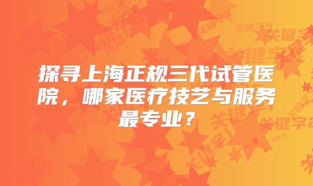 探寻上海正规三代试管医院，哪家医疗技艺与服务最专业？
