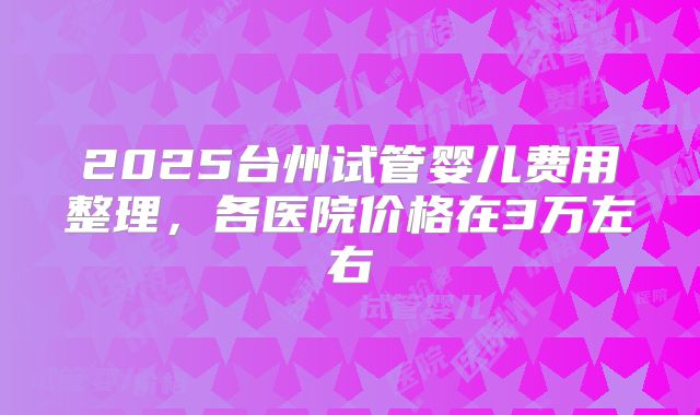2025台州试管婴儿费用整理，各医院价格在3万左右