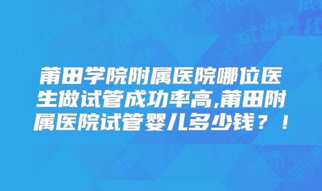 莆田学院附属医院哪位医生做试管成功率高,莆田附属医院试管婴儿多少钱?!