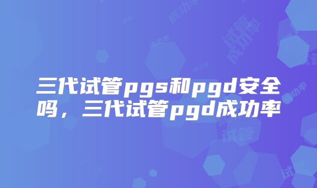 三代试管pgs和pgd安全吗，三代试管pgd成功率