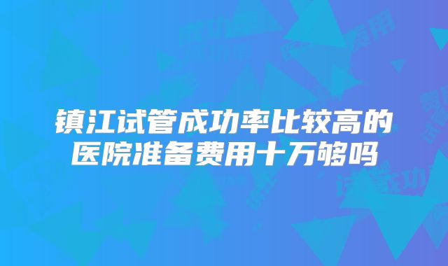 镇江试管成功率比较高的医院准备费用十万够吗