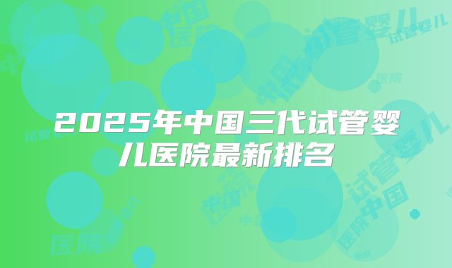 2025年中国三代试管婴儿医院最新排名