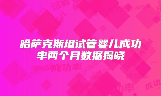 哈萨克斯坦试管婴儿成功率两个月数据揭晓