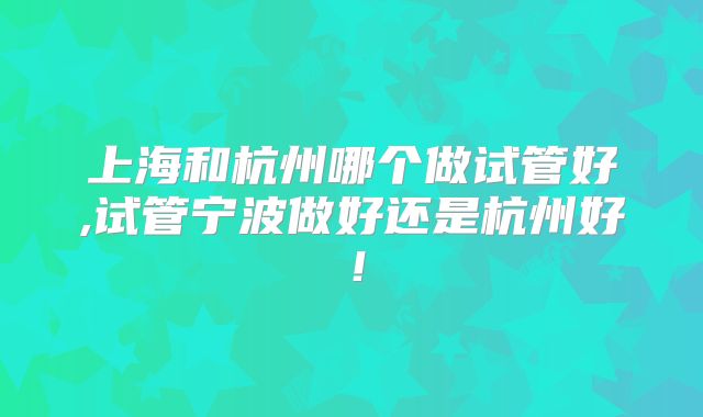 上海和杭州哪个做试管好,试管宁波做好还是杭州好!
