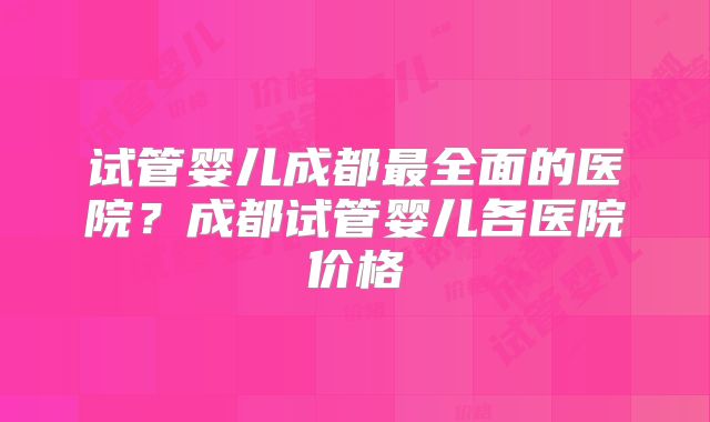 试管婴儿成都最全面的医院？成都试管婴儿各医院价格