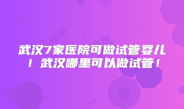 武汉7家医院可做试管婴儿！武汉哪里可以做试管！