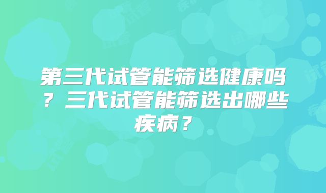 第三代试管能筛选健康吗?三代试管能筛选出哪些疾病?