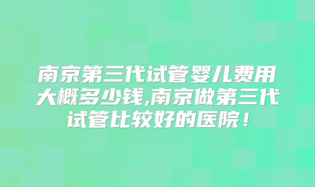 南京第三代试管婴儿费用大概多少钱,南京做第三代试管比较好的医院！