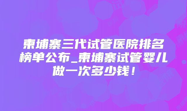 柬埔寨三代试管医院排名榜单公布_柬埔寨试管婴儿做一次多少钱!