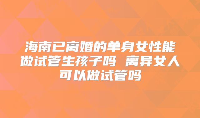 海南已离婚的单身女性能做试管生孩子吗 离异女人可以做试管吗