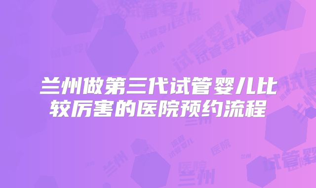 兰州做第三代试管婴儿比较厉害的医院预约流程