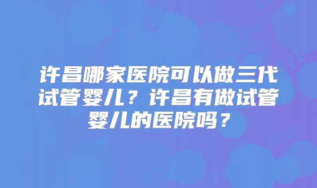 许昌哪家医院可以做三代试管婴儿？许昌有做试管婴儿的医院吗？
