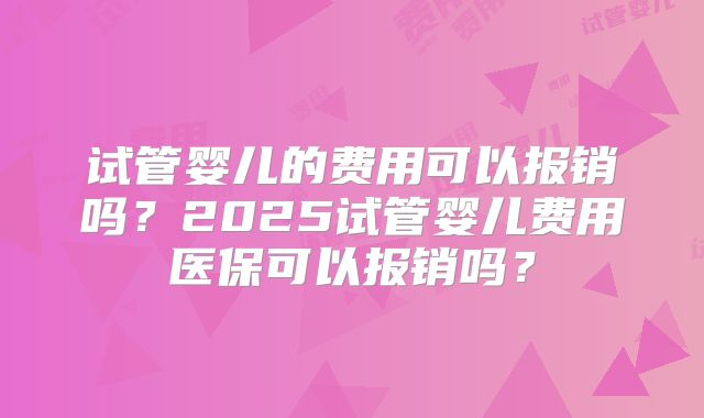 试管婴儿的费用可以报销吗？2025试管婴儿费用医保可以报销吗？