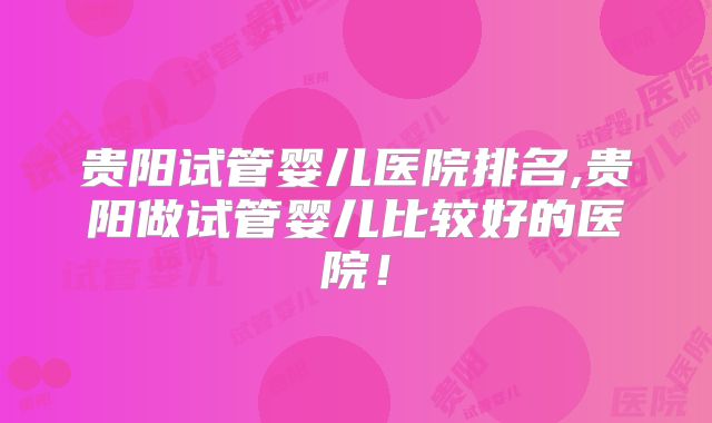 贵阳试管婴儿医院排名,贵阳做试管婴儿比较好的医院！