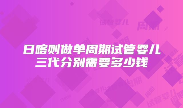 日喀则做单周期试管婴儿三代分别需要多少钱