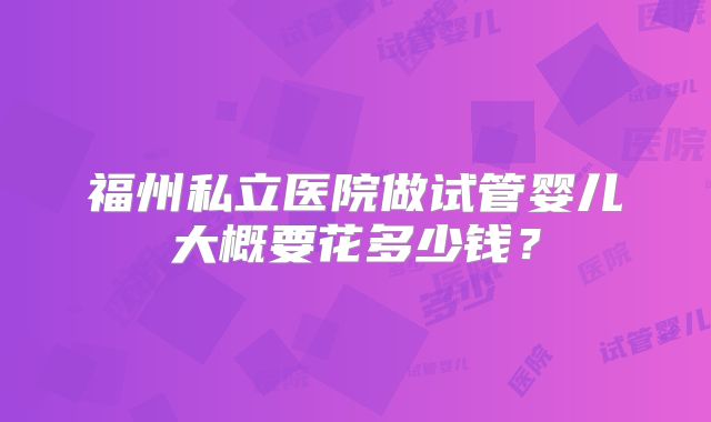 福州私立医院做试管婴儿大概要花多少钱?