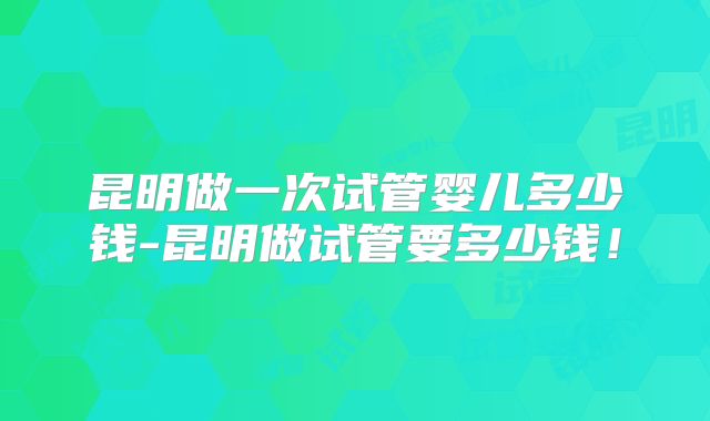 昆明做一次试管婴儿多少钱-昆明做试管要多少钱！