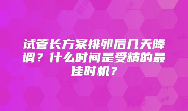 试管长方案排卵后几天降调？什么时间是受精的最佳时机？