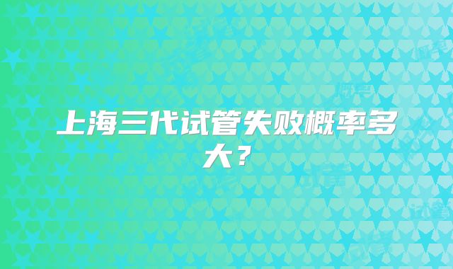 上海三代试管失败概率多大？