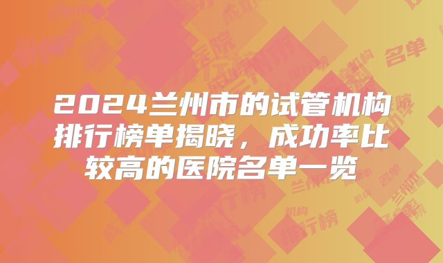 2024兰州市的试管机构排行榜单揭晓,成功率比较高的医院名单一览