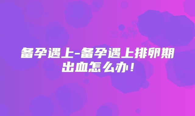 备孕遇上-备孕遇上排卵期出血怎么办!