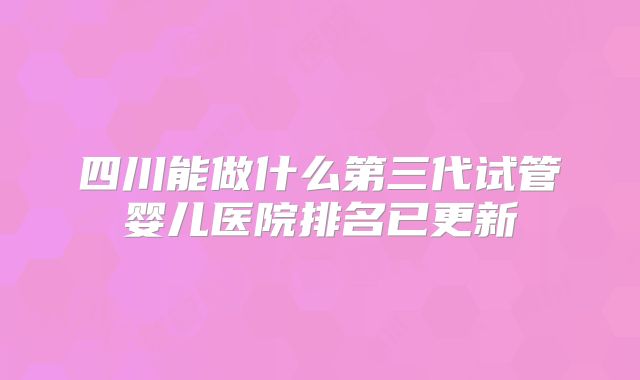 四川能做什么第三代试管婴儿医院排名已更新